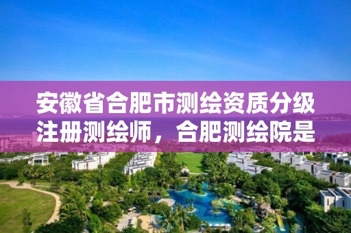 安徽省合肥市测绘资质分级注册测绘师，合肥测绘院是什么单位