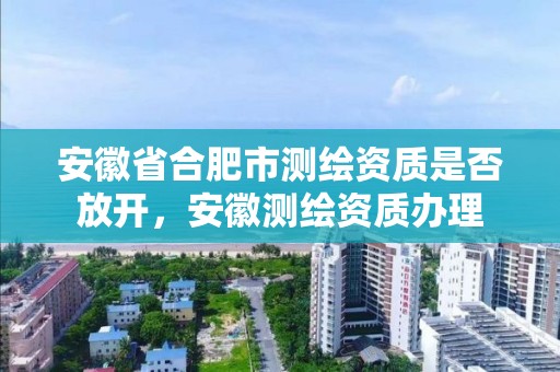 安徽省合肥市测绘资质是否放开，安徽测绘资质办理