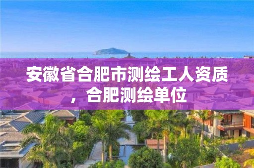 安徽省合肥市测绘工人资质，合肥测绘单位