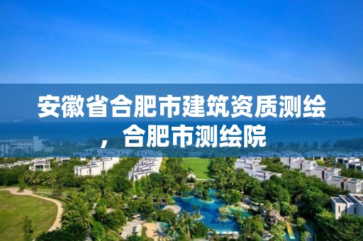 安徽省合肥市建筑资质测绘，合肥市测绘院