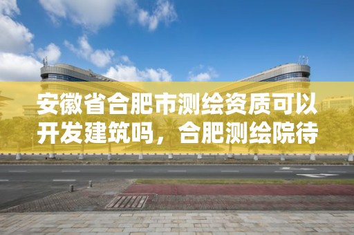 安徽省合肥市测绘资质可以开发建筑吗，合肥测绘院待遇怎么样