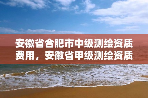 安徽省合肥市中级测绘资质费用，安徽省甲级测绘资质单位