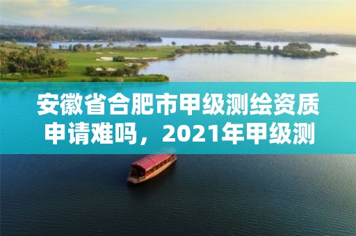 安徽省合肥市甲级测绘资质申请难吗，2021年甲级测绘资质