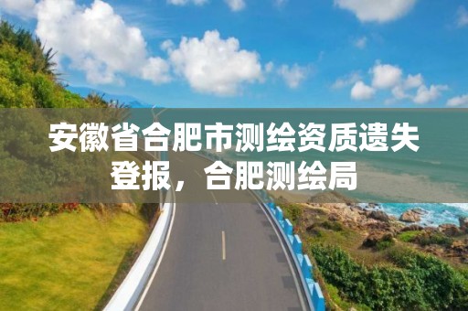 安徽省合肥市测绘资质遗失登报，合肥测绘局