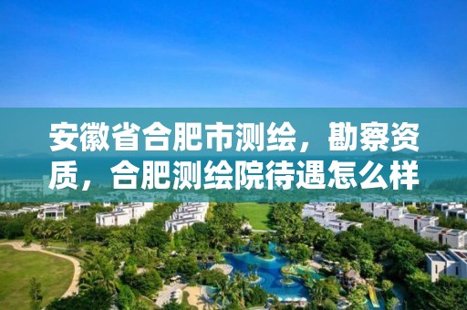 安徽省合肥市测绘，勘察资质，合肥测绘院待遇怎么样