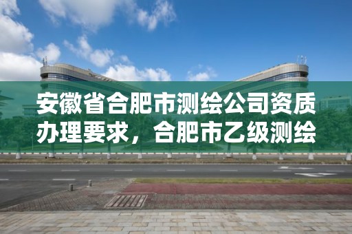 安徽省合肥市测绘公司资质办理要求，合肥市乙级测绘公司