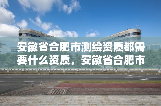 安徽省合肥市测绘资质都需要什么资质，安徽省合肥市测绘资质都需要什么资质呢