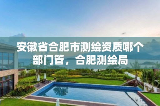 安徽省合肥市测绘资质哪个部门管，合肥测绘局