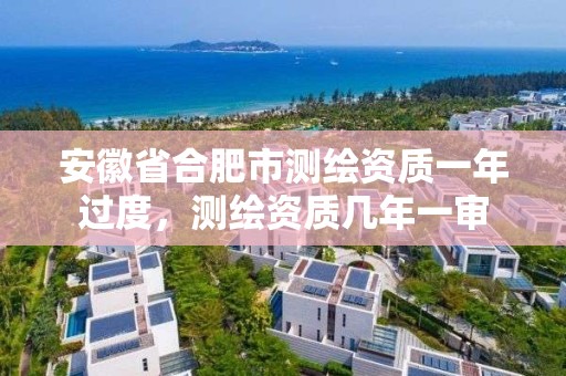 安徽省合肥市测绘资质一年过度，测绘资质几年一审