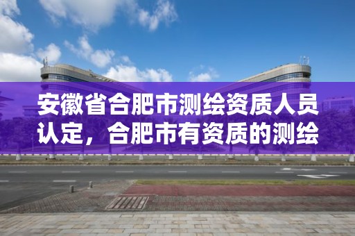 安徽省合肥市测绘资质人员认定，合肥市有资质的测绘公司