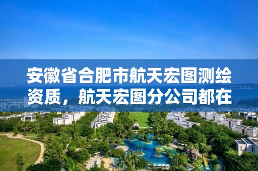 安徽省合肥市航天宏图测绘资质，航天宏图分公司都在哪儿