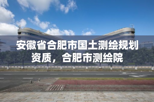 安徽省合肥市国土测绘规划资质，合肥市测绘院