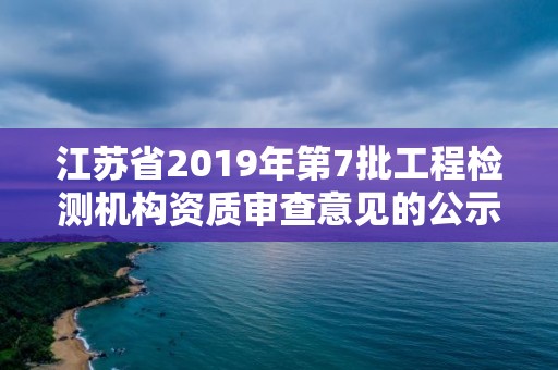 江苏省2019年第7批工程检测机构资质审查意见的公示