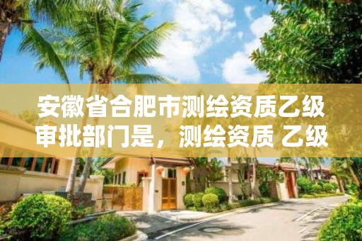 安徽省合肥市测绘资质乙级审批部门是，测绘资质 乙级