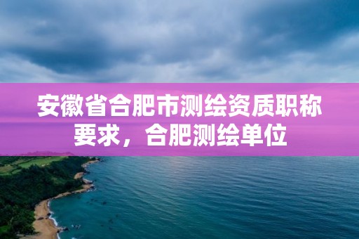 安徽省合肥市测绘资质职称要求，合肥测绘单位