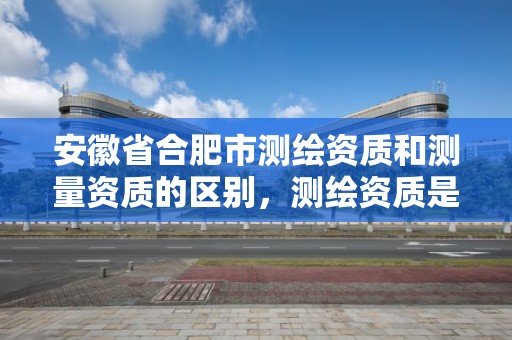 安徽省合肥市测绘资质和测量资质的区别，测绘资质是什么意思