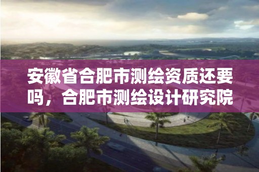 安徽省合肥市测绘资质还要吗，合肥市测绘设计研究院属于企业吗?