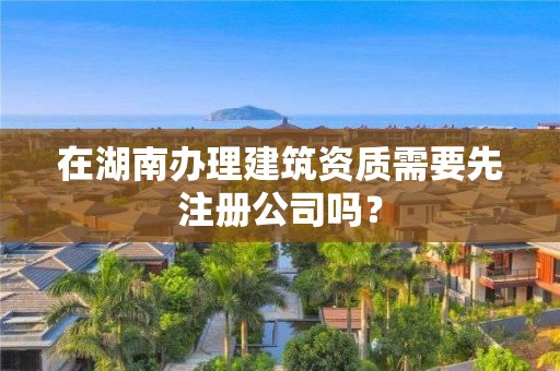 在湖南办理建筑资质需要先注册公司吗？