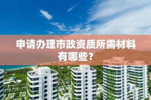 申请办理市政资质所需材料有哪些？