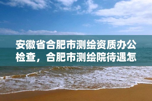 安徽省合肥市测绘资质办公检查，合肥市测绘院待遇怎么样