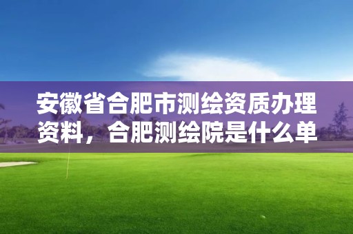 安徽省合肥市测绘资质办理资料，合肥测绘院是什么单位