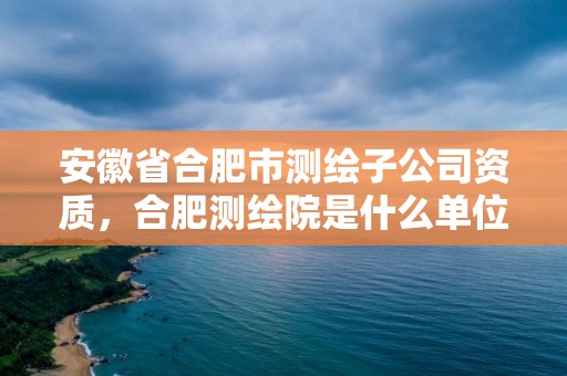 安徽省合肥市测绘子公司资质，合肥测绘院是什么单位