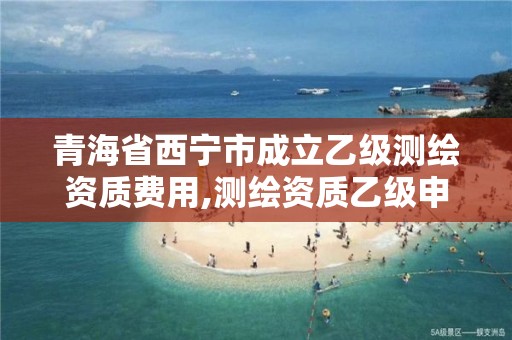 青海省西宁市成立乙级测绘资质费用,测绘资质乙级申报条件