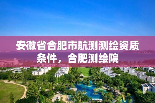 安徽省合肥市航测测绘资质条件，合肥测绘院