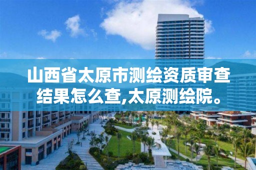 山西省太原市测绘资质审查结果怎么查,太原测绘院。