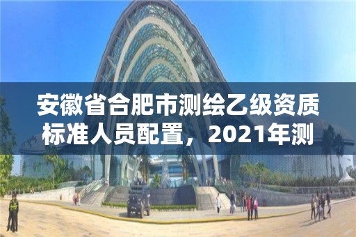 安徽省合肥市测绘乙级资质标准人员配置，2021年测绘乙级资质