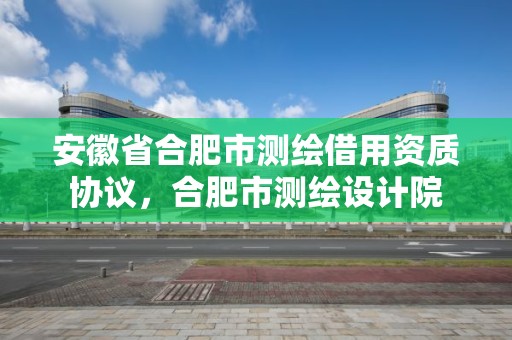 安徽省合肥市测绘借用资质协议，合肥市测绘设计院