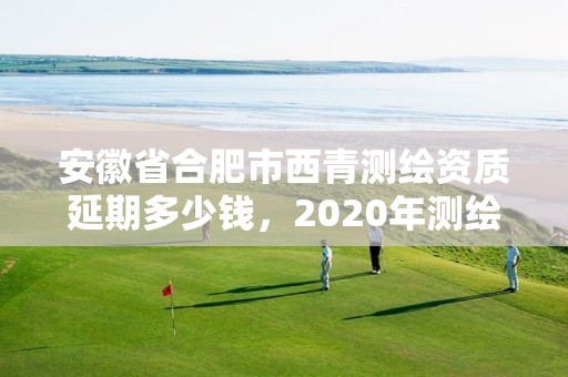 安徽省合肥市西青测绘资质延期多少钱，2020年测绘资质续期怎么办理