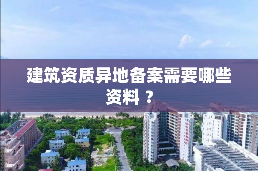 建筑资质异地备案需要哪些资料 ？