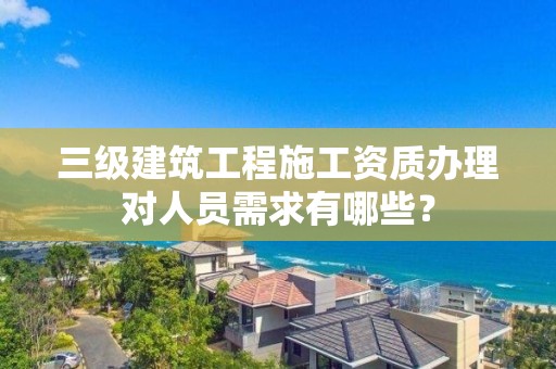 三级建筑工程施工资质办理对人员需求有哪些？