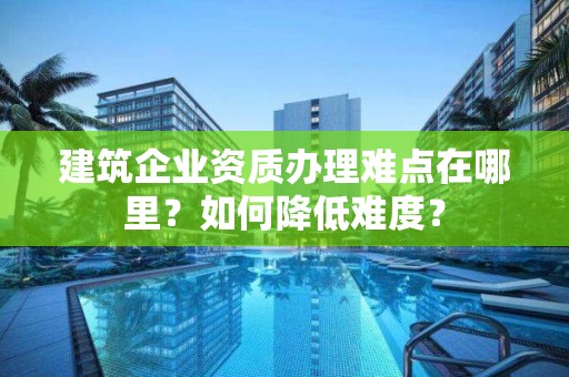 建筑企业资质办理难点在哪里？如何降低难度？