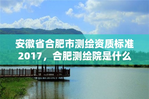 安徽省合肥市测绘资质标准2017，合肥测绘院是什么单位