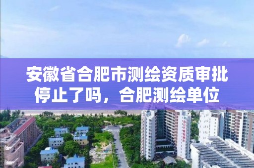 安徽省合肥市测绘资质审批停止了吗，合肥测绘单位