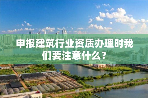 申报建筑行业资质办理时我们要注意什么？