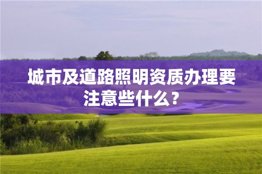 城市及道路照明资质办理要注意些什么？