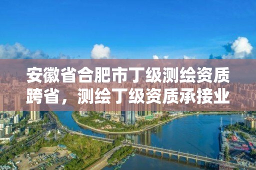 安徽省合肥市丁级测绘资质跨省，测绘丁级资质承接业务范围