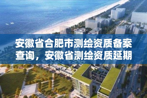 安徽省合肥市测绘资质备案查询，安徽省测绘资质延期公告