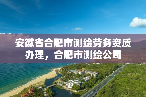 安徽省合肥市测绘劳务资质办理，合肥市测绘公司