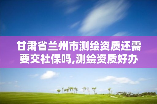 甘肃省兰州市测绘资质还需要交社保吗,测绘资质好办吗。