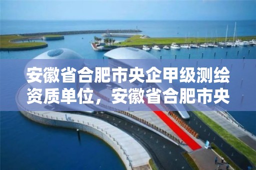 安徽省合肥市央企甲级测绘资质单位，安徽省合肥市央企甲级测绘资质单位有哪些