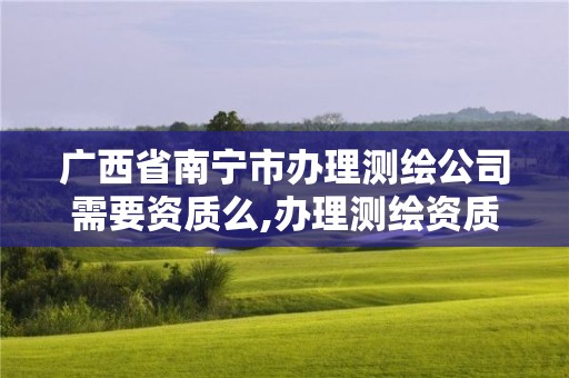 广西省南宁市办理测绘公司需要资质么,办理测绘资质需要哪些资料。