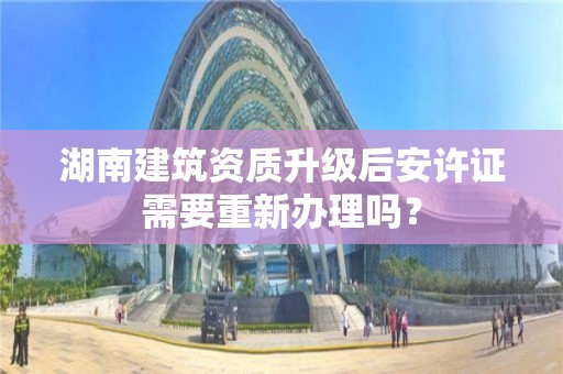 湖南建筑资质升级后安许证需要重新办理吗？