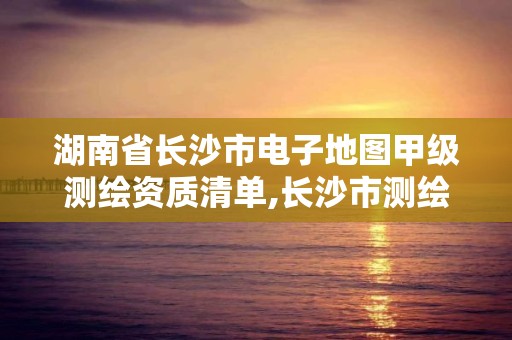 湖南省长沙市电子地图甲级测绘资质清单,长沙市测绘资质单位名单。