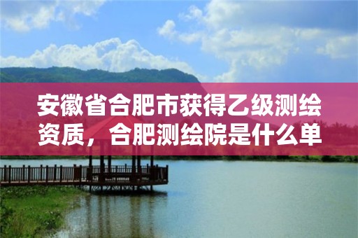 安徽省合肥市获得乙级测绘资质，合肥测绘院是什么单位