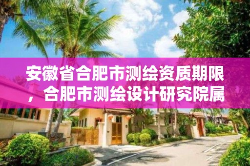 安徽省合肥市测绘资质期限，合肥市测绘设计研究院属于企业吗?