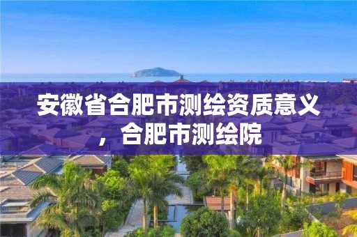 安徽省合肥市测绘资质意义，合肥市测绘院